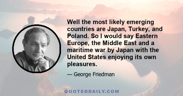 Well the most likely emerging countries are Japan, Turkey, and Poland. So I would say Eastern Europe, the Middle East and a maritime war by Japan with the United States enjoying its own pleasures.