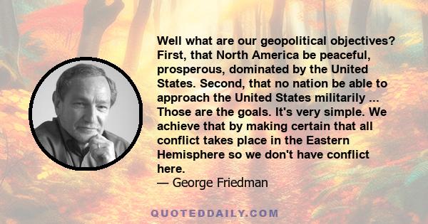 Well what are our geopolitical objectives? First, that North America be peaceful, prosperous, dominated by the United States. Second, that no nation be able to approach the United States militarily ... Those are the