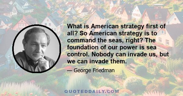 What is American strategy first of all? So American strategy is to command the seas, right? The foundation of our power is sea control. Nobody can invade us, but we can invade them.