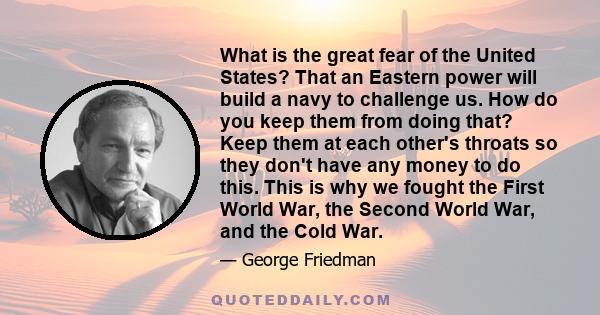 What is the great fear of the United States? That an Eastern power will build a navy to challenge us. How do you keep them from doing that? Keep them at each other's throats so they don't have any money to do this. This 