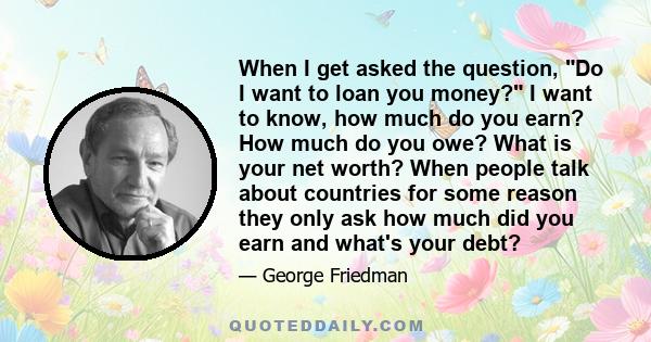 When I get asked the question, Do I want to loan you money? I want to know, how much do you earn? How much do you owe? What is your net worth? When people talk about countries for some reason they only ask how much did