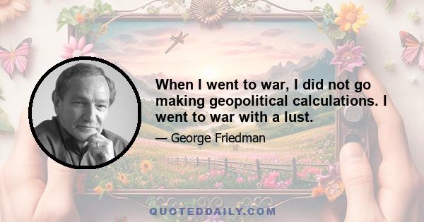 When I went to war, I did not go making geopolitical calculations. I went to war with a lust.