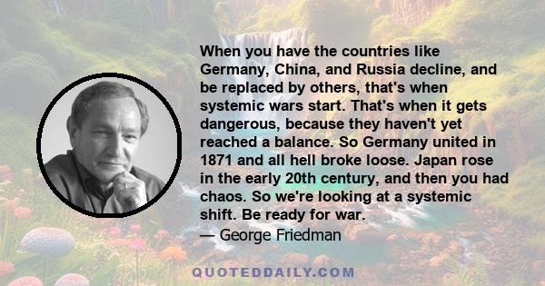 When you have the countries like Germany, China, and Russia decline, and be replaced by others, that's when systemic wars start. That's when it gets dangerous, because they haven't yet reached a balance. So Germany