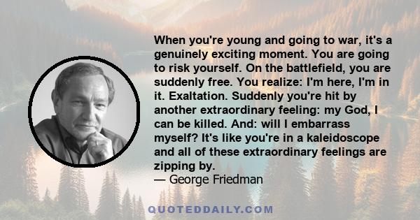 When you're young and going to war, it's a genuinely exciting moment. You are going to risk yourself. On the battlefield, you are suddenly free. You realize: I'm here, I'm in it. Exaltation. Suddenly you're hit by