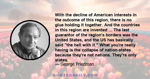 With the decline of American interests in the outcome of this region, there is no glue holding it together. And the countries in this region are invented ... The last guarantor of the region's borders was the United