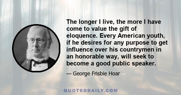 The longer I live, the more I have come to value the gift of eloquence. Every American youth, if he desires for any purpose to get influence over his countrymen in an honorable way, will seek to become a good public