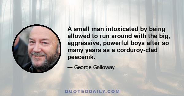 A small man intoxicated by being allowed to run around with the big, aggressive, powerful boys after so many years as a corduroy-clad peacenik.