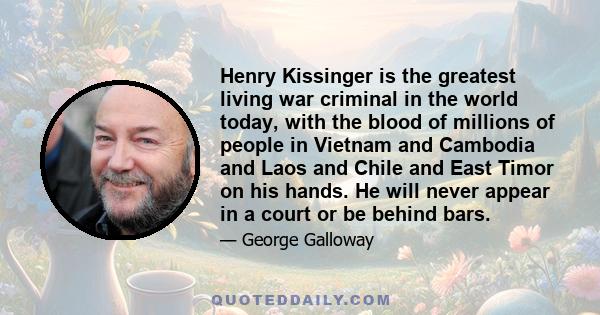 Henry Kissinger is the greatest living war criminal in the world today, with the blood of millions of people in Vietnam and Cambodia and Laos and Chile and East Timor on his hands. He will never appear in a court or be