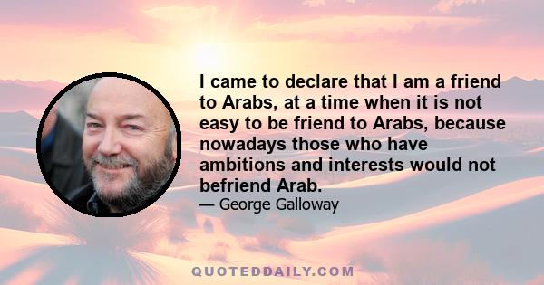 I came to declare that I am a friend to Arabs, at a time when it is not easy to be friend to Arabs, because nowadays those who have ambitions and interests would not befriend Arab.