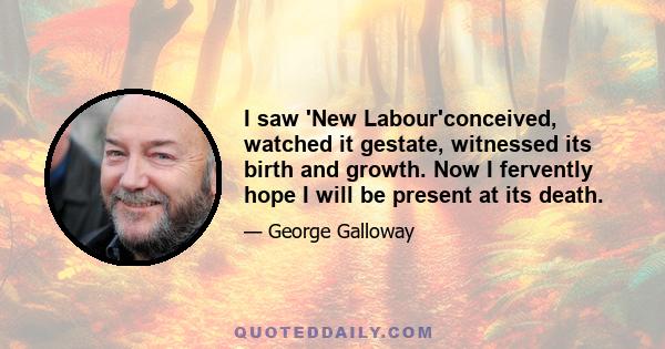 I saw 'New Labour'conceived, watched it gestate, witnessed its birth and growth. Now I fervently hope I will be present at its death.