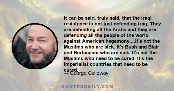 It can be said, truly said, that the Iraqi resistance is not just defending Iraq. They are defending all the Arabs and they are defending all the people of the world against American hegemony....It's not the Muslims who 