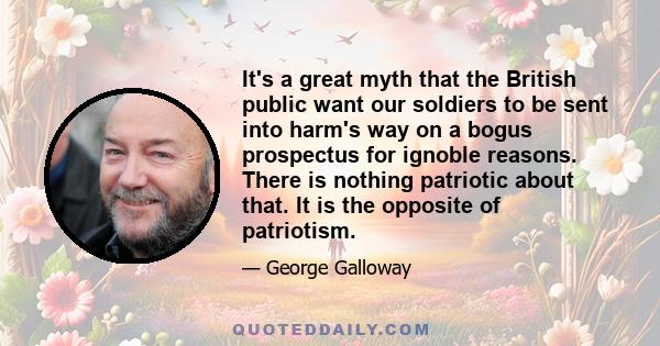 It's a great myth that the British public want our soldiers to be sent into harm's way on a bogus prospectus for ignoble reasons. There is nothing patriotic about that. It is the opposite of patriotism.