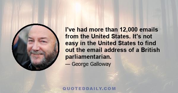 I've had more than 12,000 emails from the United States. It's not easy in the United States to find out the email address of a British parliamentarian.