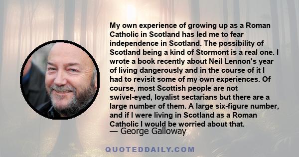 My own experience of growing up as a Roman Catholic in Scotland has led me to fear independence in Scotland. The possibility of Scotland being a kind of Stormont is a real one. I wrote a book recently about Neil