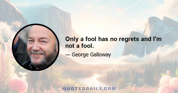 Only a fool has no regrets and I'm not a fool.