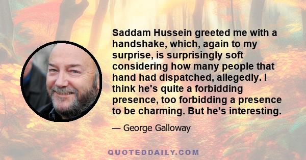 Saddam Hussein greeted me with a handshake, which, again to my surprise, is surprisingly soft considering how many people that hand had dispatched, allegedly. I think he's quite a forbidding presence, too forbidding a