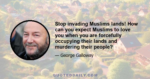 Stop invading Muslims lands! How can you expect Muslims to love you when you are forcefully occupying their lands and murdering their people?