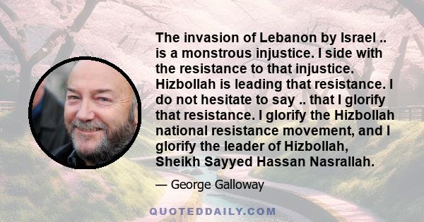 The invasion of Lebanon by Israel .. is a monstrous injustice. I side with the resistance to that injustice. Hizbollah is leading that resistance. I do not hesitate to say .. that I glorify that resistance. I glorify