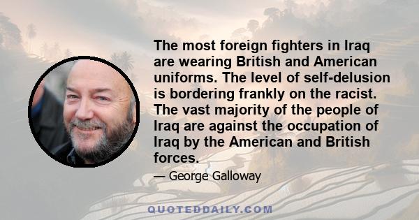 The most foreign fighters in Iraq are wearing British and American uniforms. The level of self-delusion is bordering frankly on the racist. The vast majority of the people of Iraq are against the occupation of Iraq by