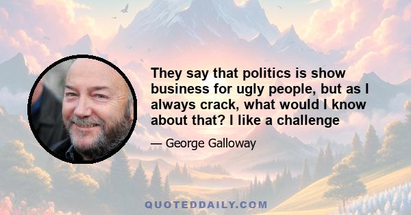 They say that politics is show business for ugly people, but as I always crack, what would I know about that? I like a challenge