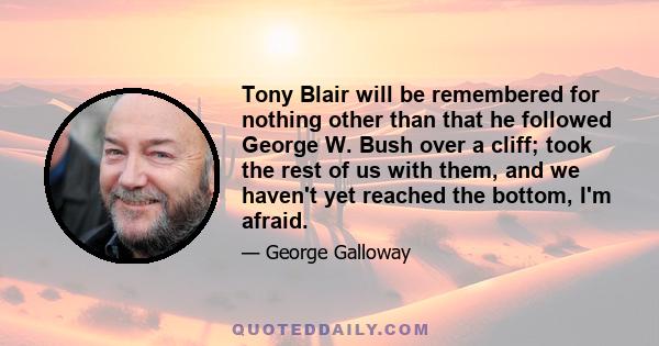 Tony Blair will be remembered for nothing other than that he followed George W. Bush over a cliff; took the rest of us with them, and we haven't yet reached the bottom, I'm afraid.