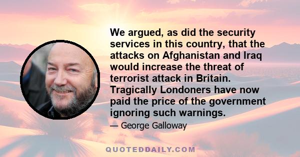 We argued, as did the security services in this country, that the attacks on Afghanistan and Iraq would increase the threat of terrorist attack in Britain. Tragically Londoners have now paid the price of the government