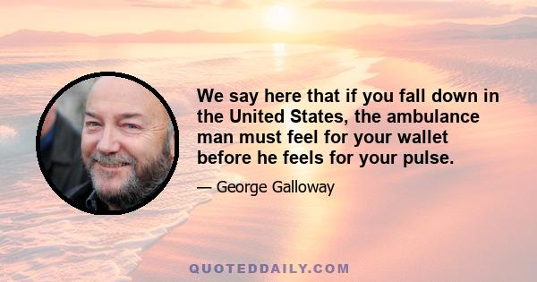 We say here that if you fall down in the United States, the ambulance man must feel for your wallet before he feels for your pulse.