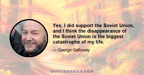 Yes, I did support the Soviet Union, and I think the disappearance of the Soviet Union is the biggest catastrophe of my life.