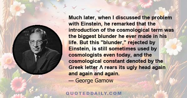 Much later, when I discussed the problem with Einstein, he remarked that the introduction of the cosmological term was the biggest blunder he ever made in his life. But this blunder, rejected by Einstein, is still