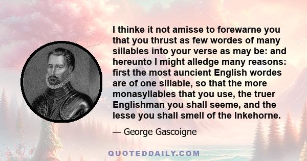 I thinke it not amisse to forewarne you that you thrust as few wordes of many sillables into your verse as may be: and hereunto I might alledge many reasons: first the most auncient English wordes are of one sillable,