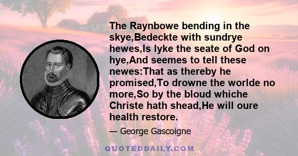 The Raynbowe bending in the skye,Bedeckte with sundrye hewes,Is lyke the seate of God on hye,And seemes to tell these newes:That as thereby he promised,To drowne the worlde no more,So by the bloud whiche Christe hath