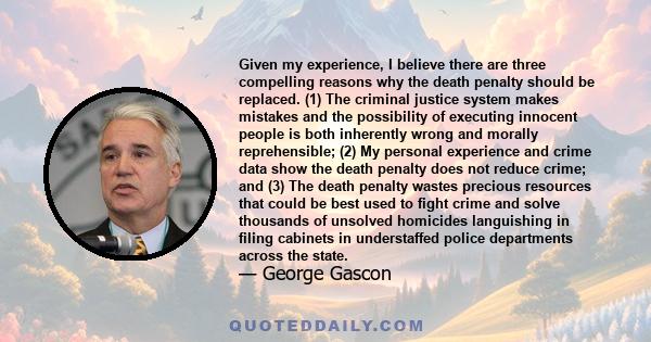 Given my experience, I believe there are three compelling reasons why the death penalty should be replaced. (1) The criminal justice system makes mistakes and the possibility of executing innocent people is both