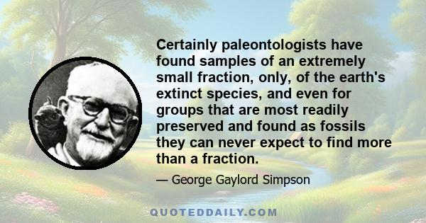 Certainly paleontologists have found samples of an extremely small fraction, only, of the earth's extinct species, and even for groups that are most readily preserved and found as fossils they can never expect to find