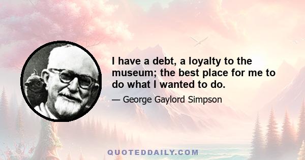 I have a debt, a loyalty to the museum; the best place for me to do what I wanted to do.