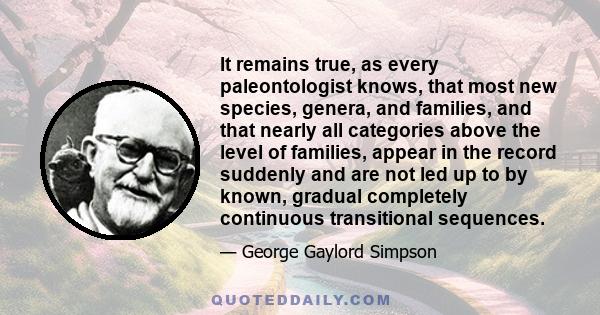 It remains true, as every paleontologist knows, that most new species, genera, and families, and that nearly all categories above the level of families, appear in the record suddenly and are not led up to by known,