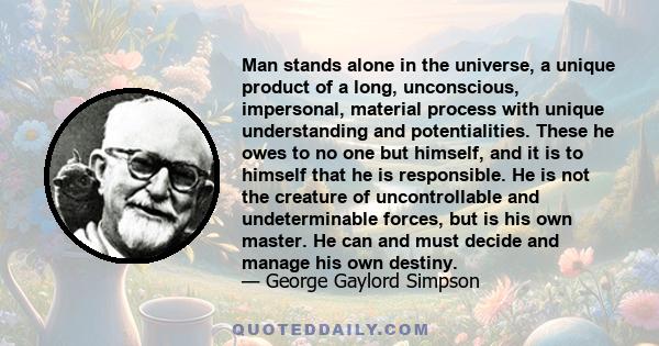 Man stands alone in the universe, a unique product of a long, unconscious, impersonal, material process with unique understanding and potentialities. These he owes to no one but himself, and it is to himself that he is