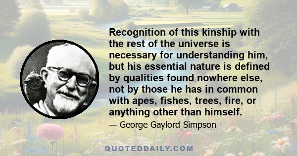 Recognition of this kinship with the rest of the universe is necessary for understanding him, but his essential nature is defined by qualities found nowhere else, not by those he has in common with apes, fishes, trees,