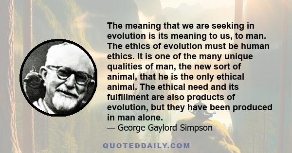 The meaning that we are seeking in evolution is its meaning to us, to man. The ethics of evolution must be human ethics. It is one of the many unique qualities of man, the new sort of animal, that he is the only ethical 