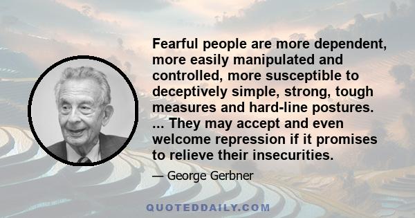 Fearful people are more dependent, more easily manipulated and controlled, more susceptible to deceptively simple, strong, tough measures and hard-line postures. ... They may accept and even welcome repression if it