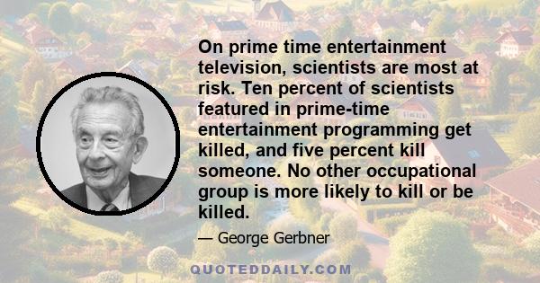 On prime time entertainment television, scientists are most at risk. Ten percent of scientists featured in prime-time entertainment programming get killed, and five percent kill someone. No other occupational group is