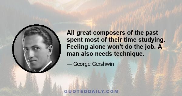 All great composers of the past spent most of their time studying. Feeling alone won't do the job. A man also needs technique.