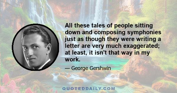 All these tales of people sitting down and composing symphonies just as though they were writing a letter are very much exaggerated; at least, it isn't that way in my work.