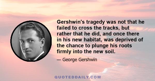 Gershwin's tragedy was not that he failed to cross the tracks, but rather that he did, and once there in his new habitat, was deprived of the chance to plunge his roots firmly into the new soil.