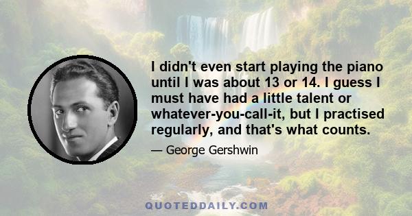 I didn't even start playing the piano until I was about 13 or 14. I guess I must have had a little talent or whatever-you-call-it, but I practised regularly, and that's what counts.