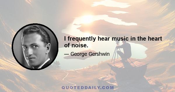 I frequently hear music in the heart of noise.