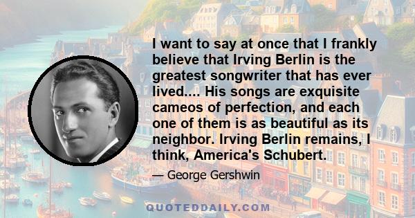 I want to say at once that I frankly believe that Irving Berlin is the greatest songwriter that has ever lived.... His songs are exquisite cameos of perfection, and each one of them is as beautiful as its neighbor.