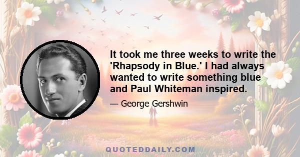 It took me three weeks to write the 'Rhapsody in Blue.' I had always wanted to write something blue and Paul Whiteman inspired.