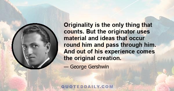 Originality is the only thing that counts. But the originator uses material and ideas that occur round him and pass through him. And out of his experience comes the original creation.