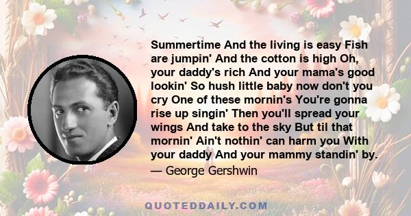 Summertime And the living is easy Fish are jumpin' And the cotton is high Oh, your daddy's rich And your mama's good lookin' So hush little baby now don't you cry One of these mornin's You're gonna rise up singin' Then