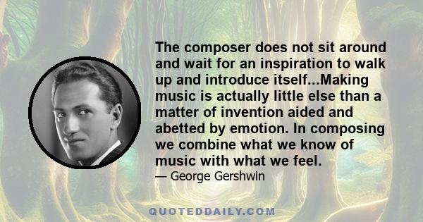 The composer does not sit around and wait for an inspiration to walk up and introduce itself...Making music is actually little else than a matter of invention aided and abetted by emotion. In composing we combine what